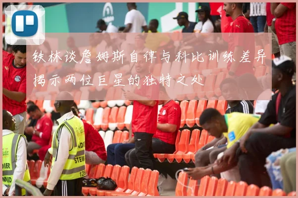 铁林谈詹姆斯自律与科比训练差异揭示两位巨星的独特之处